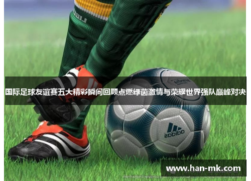 国际足球友谊赛五大精彩瞬间回顾点燃绿茵激情与荣耀世界强队巅峰对决 国际足球友谊赛五大精彩瞬间回顾点燃绿茵激情与荣耀世界强队巅峰对决