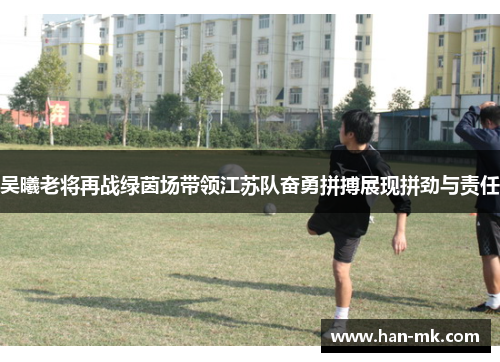 吴曦老将再战绿茵场带领江苏队奋勇拼搏展现拼劲与责任 吴曦老将再战绿茵场带领江苏队奋勇拼搏展现拼劲与责任