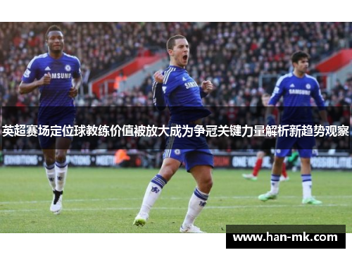 英超赛场定位球教练价值被放大成为争冠关键力量解析新趋势观察 英超赛场定位球教练价值被放大成为争冠关键力量解析新趋势观察